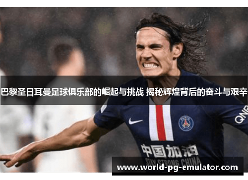 巴黎圣日耳曼足球俱乐部的崛起与挑战 揭秘辉煌背后的奋斗与艰辛