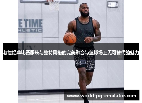 老詹经典比赛服装与独特风格的完美融合与篮球场上无可替代的魅力