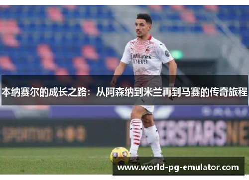 本纳赛尔的成长之路：从阿森纳到米兰再到马赛的传奇旅程