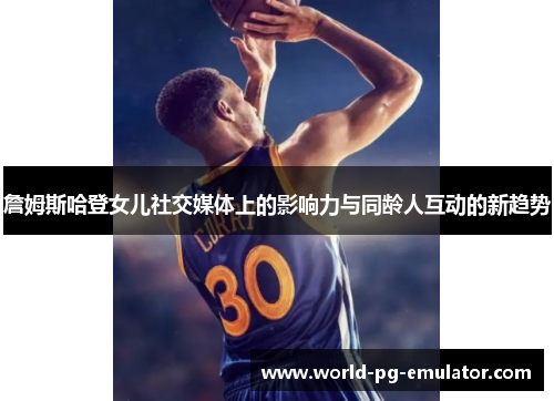詹姆斯哈登女儿社交媒体上的影响力与同龄人互动的新趋势