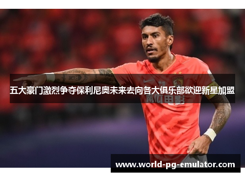 五大豪门激烈争夺保利尼奥未来去向各大俱乐部欲迎新星加盟