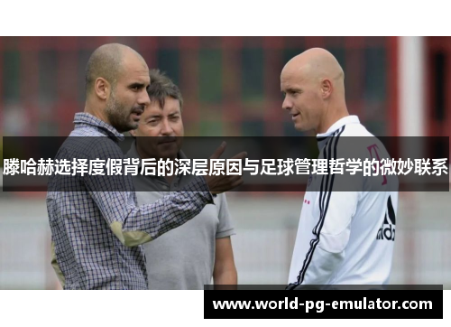 滕哈赫选择度假背后的深层原因与足球管理哲学的微妙联系