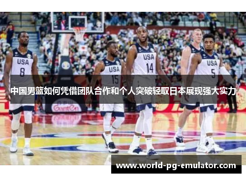 中国男篮如何凭借团队合作和个人突破轻取日本展现强大实力