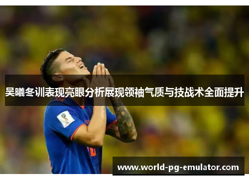 吴曦冬训表现亮眼分析展现领袖气质与技战术全面提升