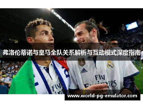弗洛伦蒂诺与皇马全队关系解析与互动模式深度指南