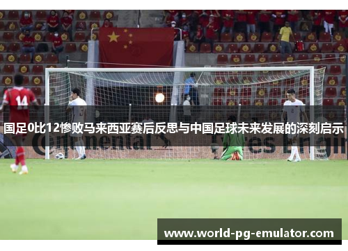 国足0比12惨败马来西亚赛后反思与中国足球未来发展的深刻启示