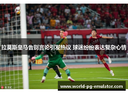 拉莫斯皇马告别言论引发热议 球迷纷纷表达复杂心情
