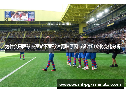 为什么巴萨球衣逐渐不受球迷青睐原因与设计和文化变化分析