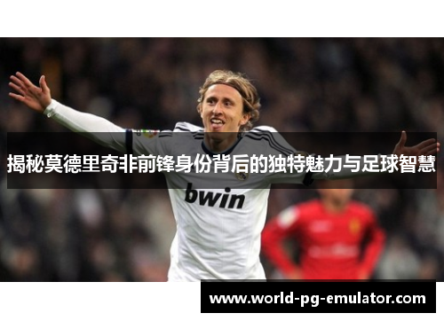 揭秘莫德里奇非前锋身份背后的独特魅力与足球智慧