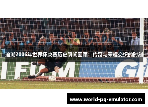追溯2006年世界杯决赛历史瞬间回顾:传奇与荣耀交织的时刻