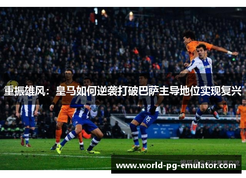 重振雄风：皇马如何逆袭打破巴萨主导地位实现复兴