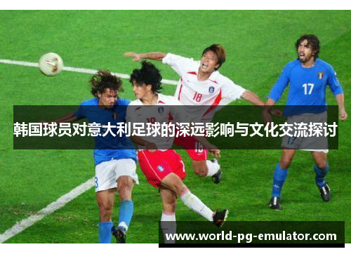 韩国球员对意大利足球的深远影响与文化交流探讨 韩国球员对意大利足球的深远影响与文化交流探讨