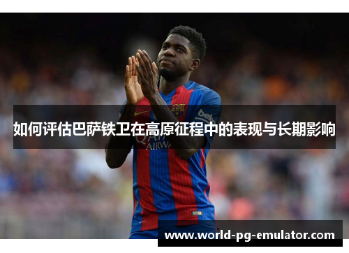 如何评估巴萨铁卫在高原征程中的表现与长期影响