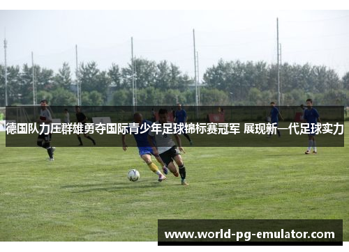 德国队力压群雄勇夺国际青少年足球锦标赛冠军 展现新一代足球实力