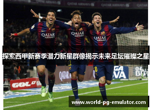 探索西甲新赛季潜力新星群像揭示未来足坛璀璨之星