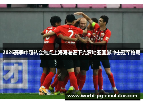 2026赛季中超转会焦点上海海港签下克罗地亚国脚冲击冠军格局 2026赛季中超转会焦点上海海港签下克罗地亚国脚冲击冠军格局