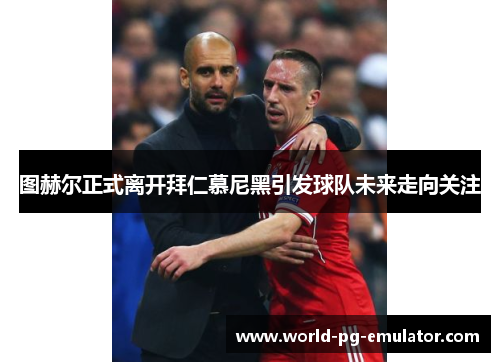 图赫尔正式离开拜仁慕尼黑引发球队未来走向关注 图赫尔正式离开拜仁慕尼黑引发球队未来走向关注