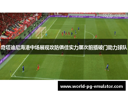 奇塔迪尼海港中场展现攻防俱佳实力屡次前插破门助力球队 奇塔迪尼海港中场展现攻防俱佳实力屡次前插破门助力球队