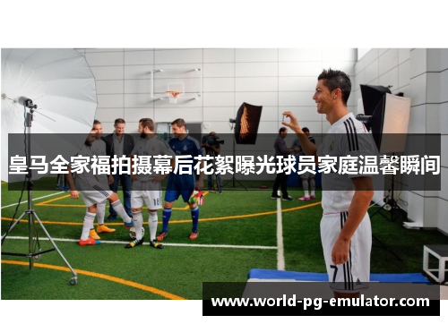 皇马全家福拍摄幕后花絮曝光球员家庭温馨瞬间 皇马全家福拍摄幕后花絮曝光球员家庭温馨瞬间