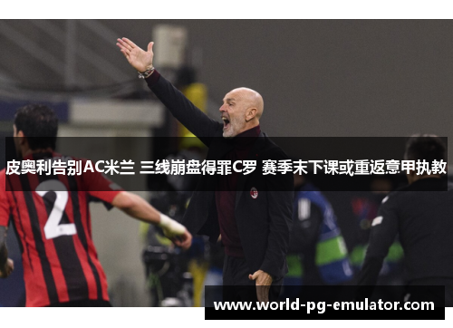 皮奥利告别AC米兰 三线崩盘得罪C罗 赛季末下课或重返意甲执教 皮奥利告别AC米兰 三线崩盘得罪C罗 赛季末下课或重返意甲执教